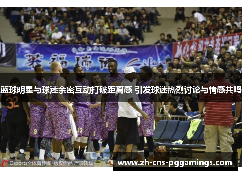 篮球明星与球迷亲密互动打破距离感 引发球迷热烈讨论与情感共鸣