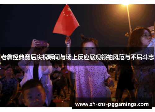 老詹经典赛后庆祝瞬间与场上反应展现领袖风范与不屈斗志