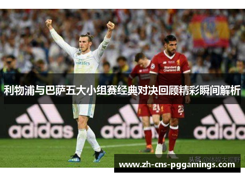 利物浦与巴萨五大小组赛经典对决回顾精彩瞬间解析