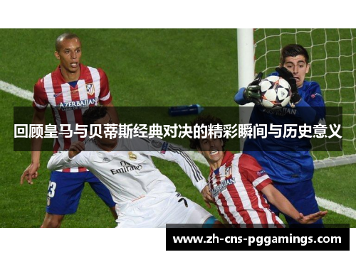 回顾皇马与贝蒂斯经典对决的精彩瞬间与历史意义