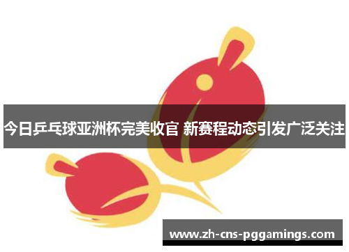今日乒乓球亚洲杯完美收官 新赛程动态引发广泛关注