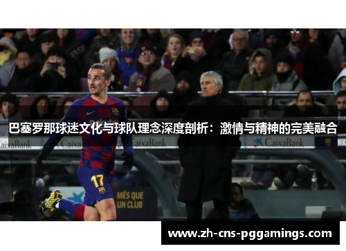 巴塞罗那球迷文化与球队理念深度剖析：激情与精神的完美融合